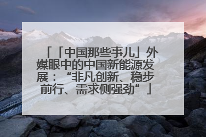 「中国那些事儿」外媒眼中的中国新能源发展：“非凡创新、稳步前行、需求侧强劲”