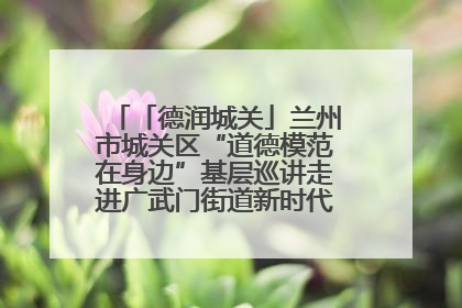 「德润城关」兰州市城关区“道德模范在身边”基层巡讲走进广武门街道新时代文明实践所