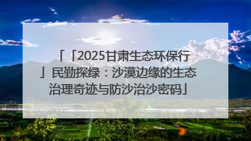 「2025甘肃生态环保行」民勤探绿：沙漠边缘的生态治理奇迹与防沙治沙密码