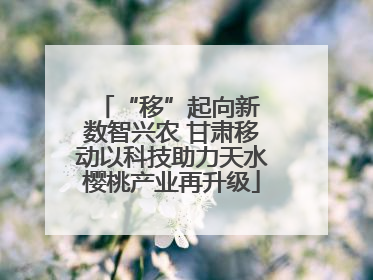 “移”起向新 数智兴农 甘肃移动以科技助力天水樱桃产业再升级