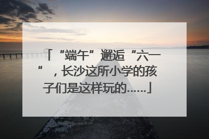 “端午”邂逅“六一”，长沙这所小学的孩子们是这样玩的……