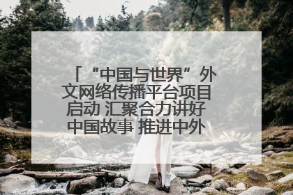 “中国与世界”外文网络传播平台项目启动 汇聚合力讲好中国故事 推进中外文明交流互鉴