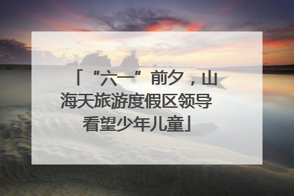 “六一”前夕，山海天旅游度假区领导看望少年儿童