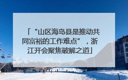 “山区海岛县是推动共同富裕的工作难点”，浙江开会聚焦破解之道