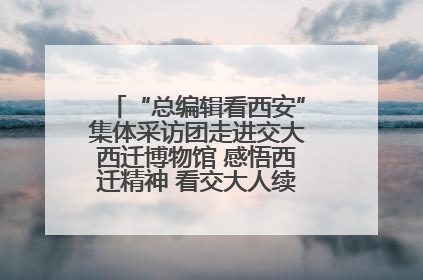 “总编辑看西安”集体采访团走进交大西迁博物馆 感悟西迁精神 看交大人续写爱国奋斗新篇章