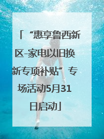 “惠享鲁西新区-家电以旧换新专项补贴”专场活动5月31日启动