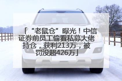 “老鼠仓”曝光！中信证券前员工偷看私募大佬持仓，获利213万，被罚没超426万
