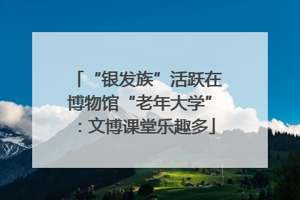 “银发族”活跃在博物馆“老年大学”：文博课堂乐趣多