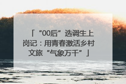 “00后”选调生上岗记：用青春激活乡村文旅“气象万千”