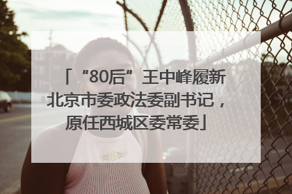 “80后”王中峰履新北京市委政法委副书记，原任西城区委常委
