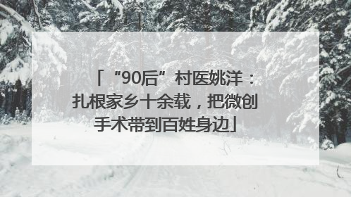 “90后”村医姚洋：扎根家乡十余载，把微创手术带到百姓身边