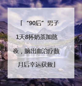 “90后”男子1天8杯奶茶加熬夜，脑出血治疗数月后幸运获救