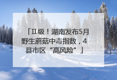 Ⅱ级！湖南发布5月野生蘑菇中毒指数，4县市区“高风险”