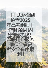 王忠林调研检查2025年高考组织工作时强调 周密细致组织 温暖用心服务 确保全省高考安全有序顺利