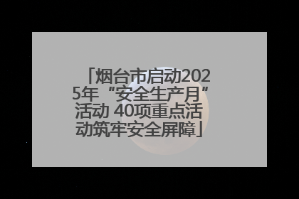 烟台市启动2025年“安全生产月”活动 40项重点活动筑牢安全屏障