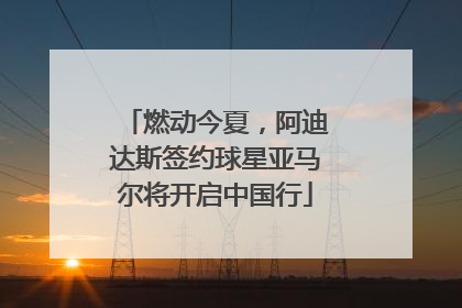 燃动今夏，阿迪达斯签约球星亚马尔将开启中国行