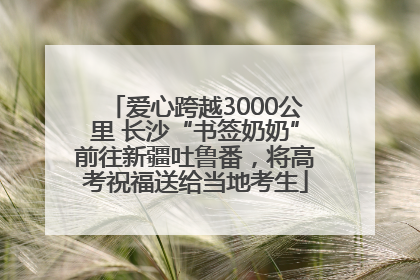 爱心跨越3000公里 长沙“书签奶奶”前往新疆吐鲁番，将高考祝福送给当地考生