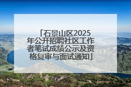 石景山区2025年公开招聘社区工作者笔试成绩公示及资格复审与面试通知