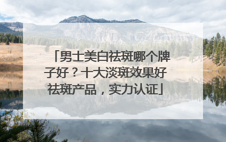 男士美白祛斑哪个牌子好？十大淡斑效果好祛斑产品，实力认证