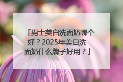男士美白洗面奶哪个好？2025年美白洗面奶什么牌子好用？