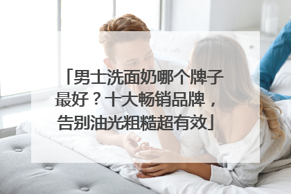 男士洗面奶哪个牌子最好？十大畅销品牌，告别油光粗糙超有效