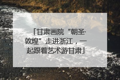 甘肃画院“朝圣·敦煌”走进浙江，一起跟着艺术游甘肃