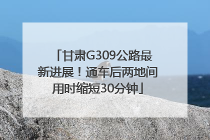 甘肃G309公路最新进展！通车后两地间用时缩短30分钟
