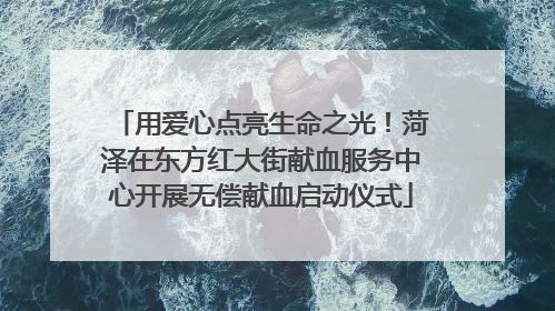 用爱心点亮生命之光！菏泽在东方红大街献血服务中心开展无偿献血启动仪式