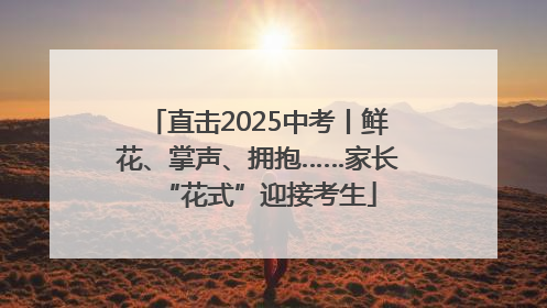 直击2025中考丨鲜花、掌声、拥抱……家长“花式”迎接考生