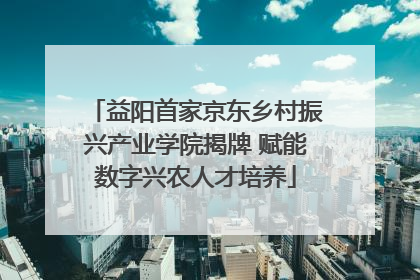 益阳首家京东乡村振兴产业学院揭牌 赋能数字兴农人才培养
