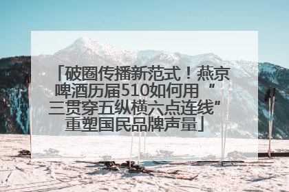 破圈传播新范式！燕京啤酒历届510如何用“三贯穿五纵横六点连线”重塑国民品牌声量