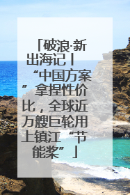 破浪·新出海记丨 “中国方案”拿捏性价比，全球近万艘巨轮用上镇江“节能桨”