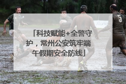 科技赋能+全警守护，常州公安筑牢端午假期安全防线
