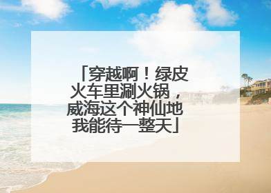 穿越啊！绿皮火车里涮火锅，威海这个神仙地我能待一整天