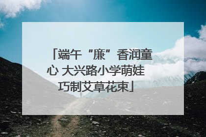 端午“廉”香润童心 大兴路小学萌娃巧制艾草花束