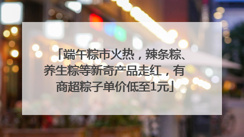 端午粽市火热，辣条粽、养生粽等新奇产品走红，有商超粽子单价低至1元