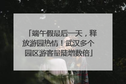 端午假最后一天，释放游园热情！武汉多个园区游客量陡增数倍