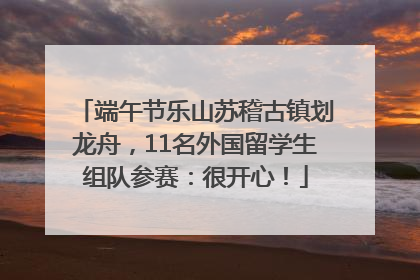 端午节乐山苏稽古镇划龙舟，11名外国留学生组队参赛：很开心！