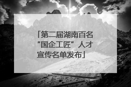 第二届湖南百名“国企工匠”人才宣传名单发布
