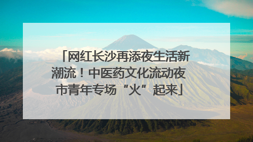 网红长沙再添夜生活新潮流！中医药文化流动夜市青年专场“火”起来