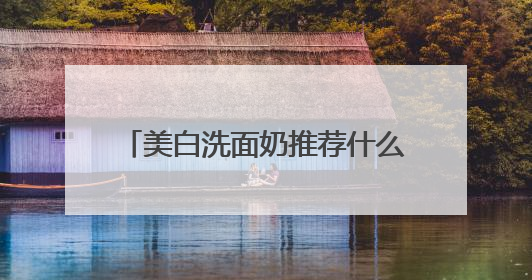 美白洗面奶推荐什么牌子好，美白清洁洗面奶哪款好用推荐！