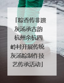 粽香传非遗 灰汤承古韵 杭州余杭四岭村开展传统灰汤粽制作技艺传承活动
