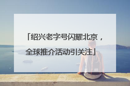 绍兴老字号闪耀北京，全球推介活动引关注
