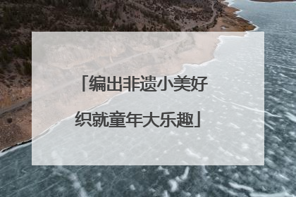 编出非遗小美好 织就童年大乐趣