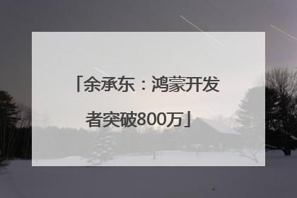 余承东：鸿蒙开发者突破800万