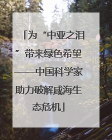 为“中亚之泪”带来绿色希望——中国科学家助力破解咸海生态危机