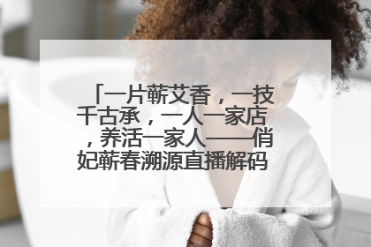 一片蕲艾香，一技千古承，一人一家店，养活一家人——俏妃蕲春溯源直播解码中医养生文化传承