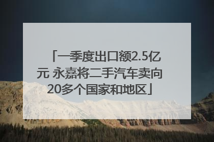 一季度出口额2.5亿元 永嘉将二手汽车卖向20多个国家和地区