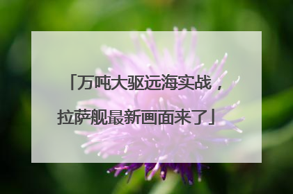 万吨大驱远海实战，拉萨舰最新画面来了