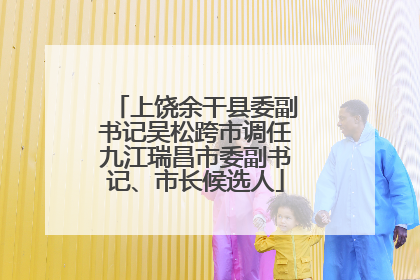 上饶余干县委副书记吴松跨市调任九江瑞昌市委副书记、市长候选人